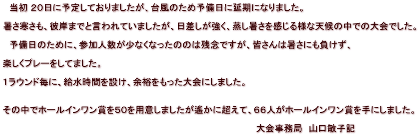 　当初 ２０日に予定しておりましたが、台風のため予備日に延期になりました。  暑さ寒さも、彼岸までと言われていましたが、日差しが強く、蒸し暑さを感じる様な天候の中での大会でした。  　予備日のために、参加人数が少なくなったののは残念ですが、皆さんは暑さにも負けず、  楽しくプレーをしてました。  １ラウンド毎に、給水時間を設け、余裕をもった大会にしました。　   その中でホールインワン賞を５０を用意しましたが遙かに超えて、６６人がホールインワン賞を手にしました。  　　　　　　　　　　　　　　　　　　　　　　　　　　　　　　　　　　　　　　　　　大会事務局　山口敏子記