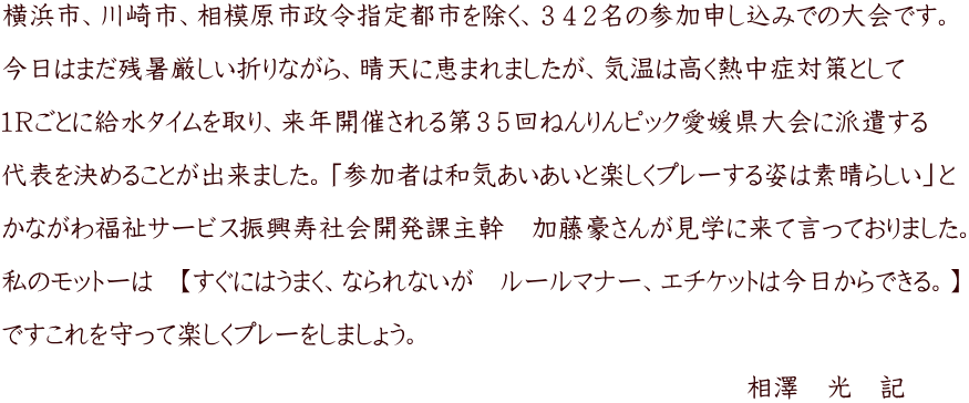 横浜市、川崎市、相模原市政令指定都市を除く、３４２名の参加申し込みでの大会です。  今日はまだ残暑厳しい折りながら、晴天に恵まれましたが、気温は高く熱中症対策として  １Ｒごとに給水タイムを取り、来年開催される第３５回ねんりんピック愛媛県大会に派遣する  代表を決めることが出来ました。「参加者は和気あいあいと楽しくプレーする姿は素晴らしい」と  かながわ福祉サービス振興寿社会開発課主幹　加藤豪さんが見学に来て言っておりました。  私のモットーは　【すぐにはうまく、なられないが　ルールマナー、エチケットは今日からできる。】  ですこれを守って楽しくプレーをしましょう。  　　　　　　　　　　　　　　　　　　　　　　　　　　　　相澤　光　記