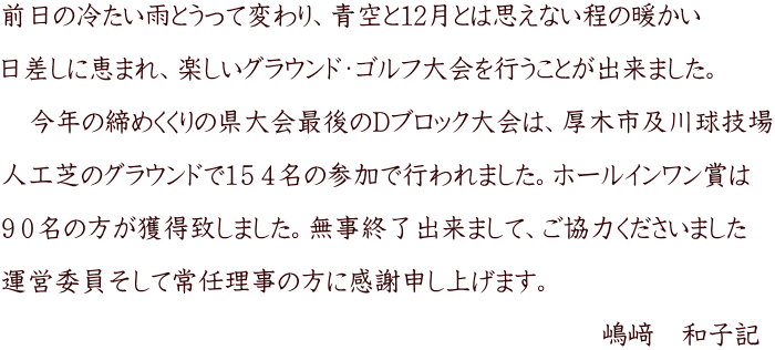 前日の冷たい雨とうって変わり、青空と12月とは思えない程の暖かい  日差しに恵まれ、楽しいグラウンド・ゴルフ大会を行うことが出来ました。  　今年の締めくくりの県大会最後のDブロック大会は、厚木市及川球技場  人工芝のグラウンドで１５４名の参加で行われました。ホールインワン賞は  ９０名の方が獲得致しました。無事終了出来まして、ご協力くださいました  運営委員そして常任理事の方に感謝申し上げます。                                                                            嶋﨑　和子記