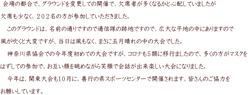 会場の都合で、グラウンドを変更しての開催で、欠席者が多くなるかと心配していましたが 欠席も少なく、202名の方が参加していただきました。 このグラウンドは、名前の通りですので通信隊の跡地ですので、広大な平地の中にありますので 風が吹くと大変ですが、当日は風もなく、まさに五月晴れの中の大会でした。 神奈川県協会での今年度初めての大会ですが、コロナも5類に移行ましたので、多くの方がマスクを はずしての参加で、お互い顔を眺めながら笑顔で会話が出来楽しい大会になりました。 今年は、関東大会も10月に、善行の県スポーツセンターで開催されます、皆さんのご協力を お願いしています。