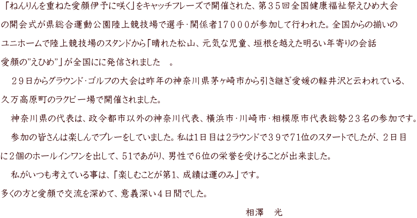  「ねんりんを重ねた愛顔伊予に咲く」をキャッチフレーズで開催された、第３５回全国健康福祉祭えひめ大会  の開会式が県総合運動公園陸上競技場で選手・関係者１７０００が参加して行われた。全国からの揃いの  ユニホームで陸上競技場のスタンドから「晴れた松山、元気な児童、垣根を越えた明るい年寄りの会話  愛顔の”えひめ”」が全国にに発信されました　。  　２９日からグラウンド・ゴルフの大会は昨年の神奈川県茅ヶ崎市から引き継ぎ愛媛の軽井沢と云われている、  久万高原町のラクビー場で開催されました。  　神奈川県の代表は、政令都市以外の神奈川代表、橫浜市・川崎市・相模原市代表総勢２３名の参加です。  　参加の皆さんは楽しんでプレーをしていました。私は１日目は２ラウンドで３９で７１位のスタートでしたが、２日目  に２個のホールインワンを出して、５１であがり、男性で６位の栄誉を受けることが出来ました。  　私がいつも考えている事は、「楽しむことが第１、成績は運のみ」です。  多くの方と愛顔で交流を深めて、意義深い４日間でした。 　　　　　　　　　　　　　　　　　　　　　　　　　　　　 　　　　　　　　　　　　　　　　　　　　　　　　　　相澤　光