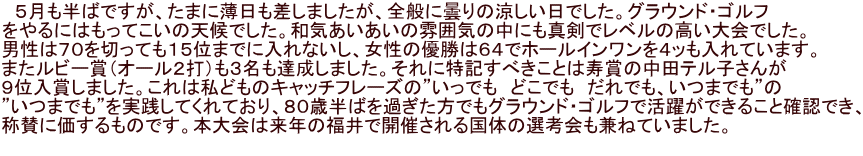 　５月も半ばですが、たまに薄日も差しましたが、全般に曇りの涼しい日でした。グラウンド・ゴルフ をやるにはもってこいの天候でした。和気あいあいの雰囲気の中にも真剣でレベルの高い大会でした。 男性は７０を切っても１５位までに入れないし、女性の優勝は６４でホールインワンを４ッも入れています。 またルビー賞（オール２打）も３名も達成しました。それに特記すべきことは寿賞の中田テル子さんが ９位入賞しました。これは私どものキャッチフレーズの”いっでも　どこでも　だれでも、いつまでも”の ”いつまでも”を実践してくれており、８０歳半ばを過ぎた方でもグラウンド・ゴルフで活躍ができること確認でき、 称賛に価するものです。本大会は来年の福井で開催される国体の選考会も兼ねていました。　　 　