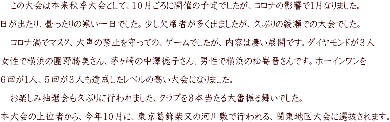 　この大会は本来秋季大会として、１０月ごろに開催の予定でしたが、コロナの影響で１月なりました。  日が出たり、曇ったりの寒い一日でした。少し欠席者が多く出ましたが、久ぶりの綾瀬での大会でした。  　コロナ渦でマスク、大声の禁止を守っての、ゲームでしたが、内容は凄い展開です。ダイヤモンドが３人  女性で橫浜の團野勝美さん、茅ヶ崎の中澤徳子さん、男性で橫浜の松嵜晋さんです。ホーインワンを  ６回が１人、５回が３人も達成したレベルの高い大会になりました。  　お楽しみ抽選会も久ぶりに行われました、クラブを８本当たる大番振る舞いでした。  本大会の上位者から、今年１０月に、東京葛飾柴又の河川敷で行われる、関東地区大会に選抜されます。