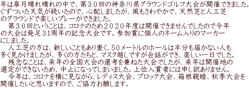 年は皐月晴れ晴れの中で、第３０回の神奈川県グラウンドゴルフ大会が開催できました。 ぐずついた天気が続いたので、心配しましたが、風もさわやかで、天然芝と人工芝 のグラウンドで楽しいプレーができました。 　第３０回ということは、コロナのため２０２０年度は開催できませんでしたので今年 の大会は発足３１周年の記念大会です。参加賞に個人のネーム入りのマーカー にしました。 　人工芝の方は、新しいこともあり重く、5０メートルのホールは半分も届かない人も 多く見かけましたが、多くの方たちと、マスク越しですが会話ができ、楽しい一日でした。 　残念なことは、来年の全国大会の選考を兼ねた大会でしたが、来年は開催地の 選定ができないため、中止になってしまいました。上位入賞者には申し訳ありません。 　今年は、コロナを横に見ながら、レディス大会、ブロック大会、箱根親睦、秋季大会を 開催したいと思いますので、ご協力お願します。