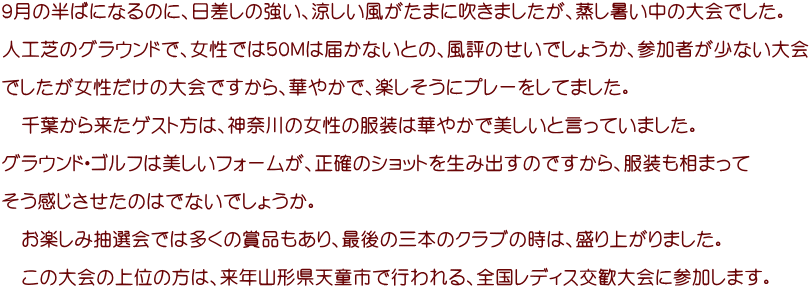 ９月の半ばになるのに、日差しの強い、涼しい風がたまに吹きましたが、蒸し暑い中の大会でした。  人工芝のグラウンドで、女性では５０Ｍは届かないとの、風評のせいでしょうか、参加者が少ない大会  でしたが女性だけの大会ですから、華やかで、楽しそうにプレーをしてました。  　千葉から来たゲスト方は、神奈川の女性の服装は華やかで美しいと言っていました。  グラウンド・ゴルフは美しいフォームが、正確のショットを生み出すのですから、服装も相まって  そう感じさせたのはでないでしょうか。  　お楽しみ抽選会では多くの賞品もあり、最後の三本のクラブの時は、盛り上がりました。  　この大会の上位の方は、来年山形県天童市で行われる、全国レディス交歓大会に参加します。　