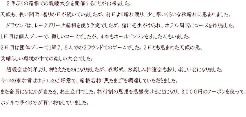 　３年ぶりの箱根での親睦大会を開催することが出来ました。  天候も、長い間雨・曇りの日が続いていましたが、前日より晴れ渡り、少し寒いくらいな秋晴れに恵まれました。  　グラウンドは、レークアリーナ箱根を使う予定でしたが、猪に芝生がやられ、ホテル周辺にコースを作りました。  １日目は個人プレーで、難しいコースでしたが、４本もホールインワンを出した人もいました。  ２日目は団体プレーで１組７，８人での２ラウンドでのゲームでした。２日とも恵まれた天候の元、  素晴らしい環境の中での楽しい大会でした。  　懇親会は例年より、押さえたものになりましたが、表彰式、お楽しみ抽選会もあり、楽しい会になりました。  今回の参加賞はホテルのご好意で、箱根名物”黒たまご”を調達していただきました。  また全員になにかが当たる、お土産付でした。旅行割の恩恵を急遽受けることになり、３０００円のクーポンを使って、  ホテルで多くの方が買い物をしていました。  　