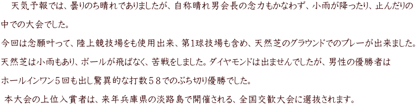 　天気予報では、曇りのち晴れでありましたが、自称晴れ男会長の念力もかなわず、小雨が降ったり、止んだりの  中での大会でした。  今回は念願叶って、陸上競技場をも使用出来、第１球技場も含め、天然芝のグラウンドでのプレーが出来ました。 　 天然芝は小雨もあり、ボールが飛ばなく、苦戦をしました。ダイヤモンドは出ませんでしたが、男性の優勝者は  ホールインワン５回も出し驚異的な打数５８でのぶち切り優勝でした。   本大会の上位入賞者は、来年兵庫県の淡路島で開催される、全国交歓大会に選抜されます。