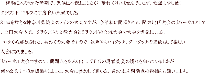 　梅雨に入ろうか乃時期で、天候は心配しましたが、晴れてはいませんでしたが、気温も少し低く  グラウンド・ゴルフに丁度良い天候でした。 　 ３１回を数える神奈川県協会のメインの大会ですが、今年秋に開催される、関東地区大会のリハーサルとして  、全国大会方式、２ラウンドの交歓大会と２ラウンドの交流大会で大会を実施しました。 　 コロナから解放された、初めての大会ですので、歓声やらハイタッチ、グータッチの交歓もして楽しい  大会になりました。  リハーサル大会ですので、問題点をあぶり出し、７５名の運営委員の慣れを狙っていましたが  何を改良すべきか認識をしました。大会に参加して頂いた、皆さんにも問題点の指摘をお願いします。　