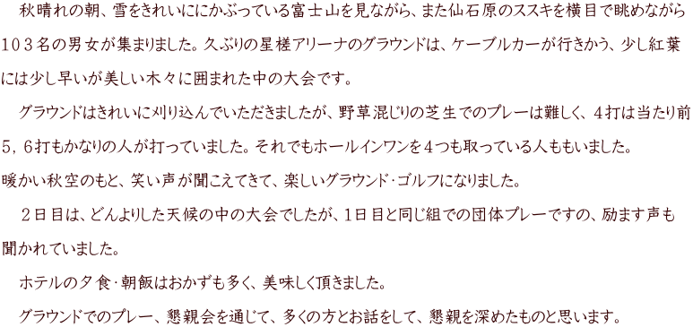 　秋晴れの朝、雪をきれいににかぶっている富士山を見ながら、また仙石原のススキを横目で眺めながら  １０３名の男女が集まりました。久ぶりの星槎アリーナのグラウンドは、ケーブルカーが行きかう、少し紅葉  には少し早いが美しい木々に囲まれた中の大会です。  　グラウンドはきれいに刈り込んでいただきましたが、野草混じりの芝生でのプレーは難しく、４打は当たり前  ５，６打もかなりの人が打っていました。それでもホールインワンを４つも取っている人ももいました。  暖かい秋空のもと、笑い声が聞こえてきて、楽しいグラウンド・ゴルフになりました。  　２日目は、どんよりした天候の中の大会でしたが、１日目と同じ組での団体プレーですの、励ます声も  聞かれていました。  　ホテルの夕食・朝飯はおかずも多く、美味しく頂きました。  　グラウンドでのプレー、懇親会を通じて、多くの方とお話をして、懇親を深めたものと思います。