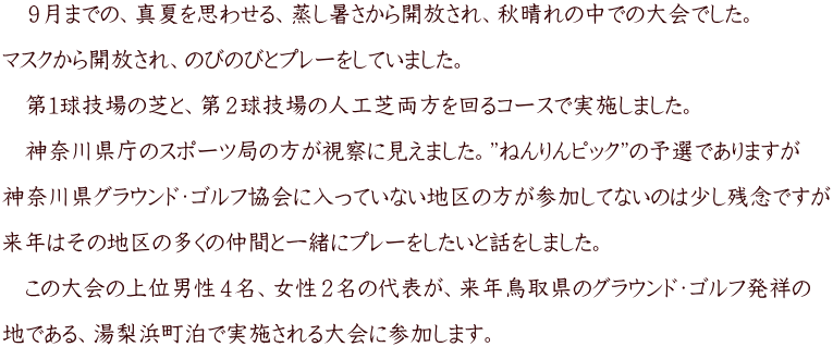 　９月までの、真夏を思わせる、蒸し暑さから開放され、秋晴れの中での大会でした。  マスクから開放され、のびのびとプレーをしていました。  　第１球技場の芝と、第２球技場の人工芝両方を回るコースで実施しました。  　神奈川県庁のスポーツ局の方が視察に見えました。”ねんりんピック”の予選でありますが  神奈川県グラウンド・ゴルフ協会に入っていない地区の方が参加してないのは少し残念ですが  来年はその地区の多くの仲間と一緒にプレーをしたいと話をしました。  　この大会の上位男性４名、女性２名の代表が、来年鳥取県のグラウンド・ゴルフ発祥の  地である、湯梨浜町泊で実施される大会に参加します。