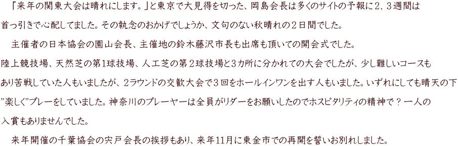 　「来年の関東大会は晴れにします。」と東京で大見得を切った、岡島会長は多くのサイトの予報に２，３週間は  首っ引きで心配してました。その執念のおかげでしょうか、文句のない秋晴れの２日間でした。  　主催者の日本協会の園山会長、主催地の鈴木藤沢市長も出席も頂いての開会式でした。  陸上競技場、天然芝の第１球技場、人工芝の第２球技場と３カ所に分かれての大会でしたが、少し難しいコースも  あり苦戦していた人もいましたが、２ラウンドの交歓大会で３回をホールインワンを出す人もいました。いずれにしても晴天の下  ”楽しく”プレーをしていました。神奈川のプレーヤーは全員がリダーをお願いしたのでホスピタリティの精神で？一人の  入賞もありませんでした。  　来年開催の千葉協会の宍戸会長の挨拶もあり、来年１１月に東金市での再開を誓いお別れしました。　