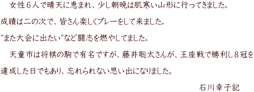 　女性６人で晴天に恵まれ、少し朝晩は肌寒い山形に行ってきました。  成績は二の次で、皆さん楽しくプレーをして来ました。  ”また大会に出たい”など闘志を燃やしてました。  　天童市は将棋の駒で有名ですが、藤井聡太さんが、王座戦で勝利し８冠を  達成した日でもあり、忘れられない思い出になりました。 　　　　　　　　　　　　　　　　　　　　　　　　 　　　　　　　　　　　　　　　　　　　　　　　　石川幸子記