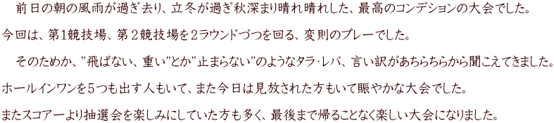 　前日の朝の風雨が過ぎ去り、立冬が過ぎ秋深まり晴れ晴れした、最高のコンデションの大会でした。  今回は、第１競技場、第２競技場を２ラウンドづつを回る、変則のプレーでした。  　そのためか、”飛ばない、重い”とか”止まらない”のようなタラ・レバ、言い訳があちらちらから聞こえてきました。  ホールインワンを５つも出す人もいて、また今日は見放された方もいて賑やかな大会でした。  またスコアーより抽選会を楽しみにしていた方も多く、最後まで帰ることなく楽しい大会になりました。