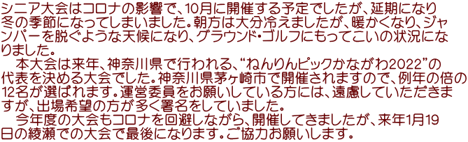 シニア大会はコロナの影響で、10月に開催する予定でしたが、延期になり 冬の季節になってしまいました。朝方は大分冷えましたが、暖かくなり、ジャ ンパーを脱ぐような天候になり、グラウンド・ゴルフにもってこいの状況にな りました。 本大会は来年、神奈川県で行われる、“ねんりんピックかながわ2022”の 代表を決める大会でした。神奈川県茅ヶ崎市で開催されますので、例年の倍の 12名が選ばれます。運営委員をお願いしている方には、遠慮していただきま すが、出場希望の方が多く署名をしていました。 今年度の大会もコロナを回避しながら、開催してきましたが、来年1月19 日の綾瀬での大会で最後になります。ご協力お願いします。