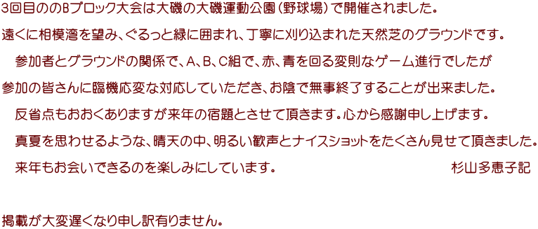 ３回目ののBブロック大会は大磯の大磯運動公園（野球場）で開催されました。 　 遠くに相模湾を望み、ぐるっと緑に囲まれ、丁寧に刈り込まれた天然芝のグラウンドです。  　参加者とグラウンドの関係で、Ａ、Ｂ、Ｃ組で、赤、青を回る変則なゲーム進行でしたが  参加の皆さんに臨機応変な対応していただき、お陰で無事終了することが出来ました。  　反省点もおおくありますが来年の宿題とさせて頂きます。心から感謝申し上げます。  　真夏を思わせるような、晴天の中、明るい歓声とナイスショットをたくさん見せて頂きました。  　来年もお会いできるのを楽しみにしています。　　　　　　　　　　　　　杉山多恵子記    掲載が大変遅くなり申し訳有りません。