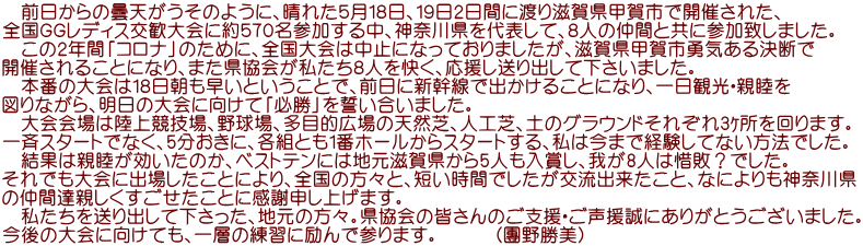 　前日からの曇天がうそのように、晴れた５月１８日、１９日２日間に渡り滋賀県甲賀市で開催された、 全国ＧＧレディス交歓大会に約５７０名参加する中、神奈川県を代表して、８人の仲間と共に参加致しました。 　この２年間「コロナ」のために、全国大会は中止になっておりましたが、滋賀県甲賀市勇気ある決断で 開催されることになり、また県協会が私たち８人を快く、応援し送り出して下さいました。 　本番の大会は１８日朝も早いということで、前日に新幹線で出かけることになり、一日観光・親睦を 図りながら、明日の大会に向けて「必勝」を誓い合いました。 　大会会場は陸上競技場、野球場、多目的広場の天然芝、人工芝、土のグラウンドそれぞれ3ｹ所を回ります。 一斉スタートでなく、5分おきに、各組とも1番ホールからスタートする、私は今まで経験してない方法でした。 　結果は親睦が効いたのか、ベストテンには地元滋賀県から5人も入賞し、我が8人は惜敗？でした。 それでも大会に出場したことにより、全国の方々と、短い時間でしたが交流出来たこと、なによりも神奈川県 の仲間達親しくすごせたことに感謝申し上げます。 　私たちを送り出して下さった、地元の方々。県協会の皆さんのご支援・ご声援誠にありがとうございました。 今後の大会に向けても、一層の練習に励んで参ります。　　　（團野勝美）