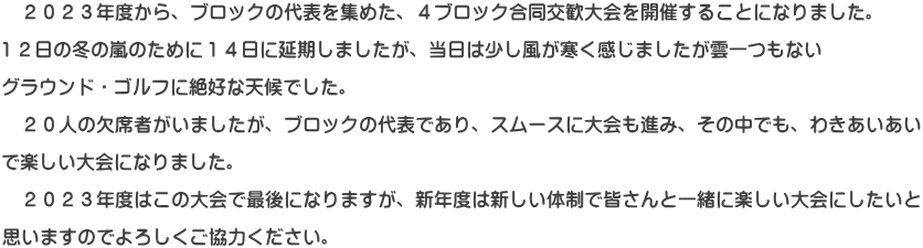 　２０２３年度から、ブロックの代表を集めた、４ブロック合同交歓大会を開催することになりました。  １２日の冬の嵐のために１４日に延期しましたが、当日は少し風が寒く感じましたが雲一つもない  グラウンド・ゴルフに絶好な天候でした。  　２０人の欠席者がいましたが、ブロックの代表であり、スムースに大会も進み、その中でも、わきあいあい  で楽しい大会になりました。  　２０２３年度はこの大会で最後になりますが、新年度は新しい体制で皆さんと一緒に楽しい大会にしたいと  思いますのでよろしくご協力ください。
