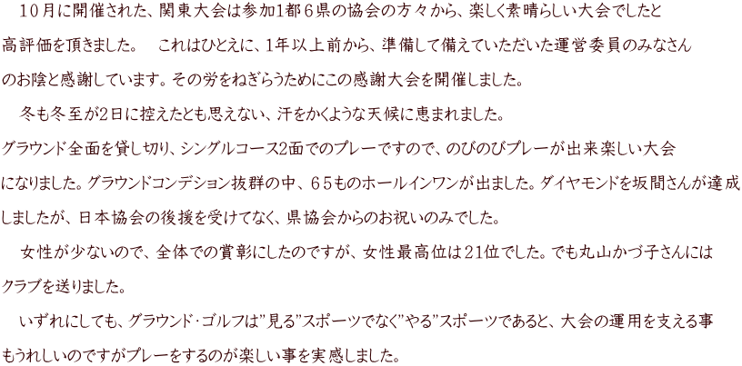 10月に開催された、関東大会は参加1都6県の協会の方々から、楽しく素晴らしい大会でしたと 高評価を頂きました。 これはひとえに、1年以上前から、準備して備えていただいた運営委員のみなさん のお陰と感謝しています。その労をねぎらうためにこの感謝大会を開催しました。 冬も冬至が2日に控えたとも思えない、汗をかくような天候に恵まれました。 グラウンド全面を貸し切り、シングルコース2面でのプレーですので、のびのびプレーが出来楽しい大会 になりました。グラウンドコンデション抜群の中、65ものホールインワンが出ました。ダイヤモンドを坂間さんが達成 しましたが、日本協会の後援を受けてなく、県協会からのお祝いのみでした。 女性が少ないので、全体での賞彰にしたのですが、女性最高位は21位でした。でも丸山かづ子さんには クラブを送りました。 いずれにしても、グラウンド・ゴルフは”見る”スポーツでなく”やる”スポーツであると、大会の運用を支える事 もうれしいのですがプレーをするのが楽しい事を実感しました。