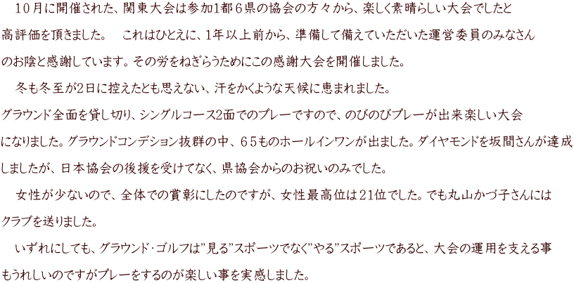 　１０月に開催された、関東大会は参加1都６県の協会の方々から、楽しく素晴らしい大会でしたと  高評価を頂きました。　これはひとえに、１年以上前から、準備して備えていただいた運営委員のみなさん  のお陰と感謝しています。その労をねぎらうためにこの感謝大会を開催しました。  　冬も冬至が2日に控えたとも思えない、汗をかくような天候に恵まれました。  グラウンド全面を貸し切り、シングルコース2面でのプレーですので、のびのびプレーが出来楽しい大会  になりました。グラウンドコンデション抜群の中、６５ものホールインワンが出ました。ダイヤモンドを坂間さんが達成  しましたが、日本協会の後援を受けてなく、県協会からのお祝いのみでした。  　女性が少ないので、全体での賞彰にしたのですが、女性最高位は２１位でした。でも丸山かづ子さんには  クラブを送りました。  　いずれにしても、グラウンド・ゴルフは”見る”スポーツでなく”やる”スポーツであると、大会の運用を支える事  もうれしいのですがプレーをするのが楽しい事を実感しました。