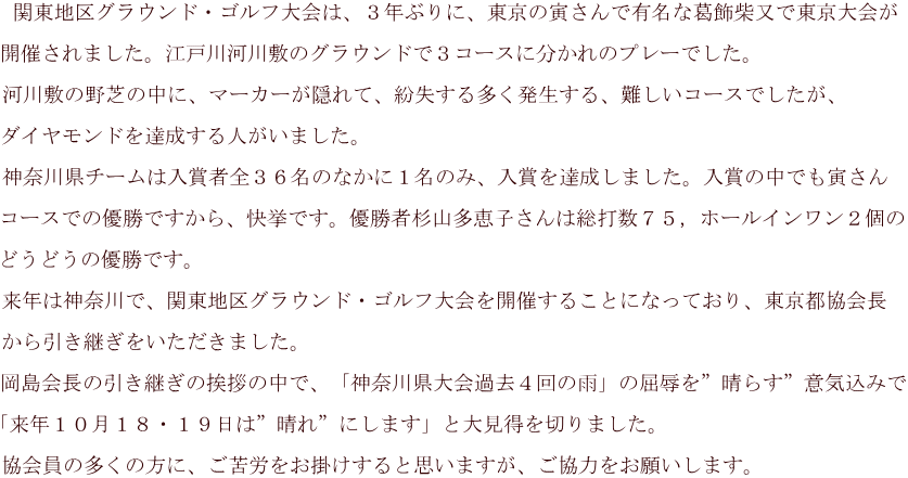  関東地区グラウンド・ゴルフ大会は、３年ぶりに、東京の寅さんで有名な葛飾柴又で東京大会が  開催されました。江戸川河川敷のグラウンドで３コースに分かれのプレーでした。 　 河川敷の野芝の中に、マーカーが隠れて、紛失する多く発生する、難しいコースでしたが、  ダイヤモンドを達成する人がいました。  神奈川県チームは入賞者全３６名のなかに１名のみ、入賞を達成しました。入賞の中でも寅さん  コースでの優勝ですから、快挙です。優勝者杉山多恵子さんは総打数７５，ホールインワン２個の  どうどうの優勝です。 　 来年は神奈川で、関東地区グラウンド・ゴルフ大会を開催することになっており、東京都協会長  から引き継ぎをいただきました。  岡島会長の引き継ぎの挨拶の中で、「神奈川県大会過去４回の雨」の屈辱を”晴らす”意気込みで  「来年１０月１８・１９日は”晴れ”にします」と大見得を切りました。 　 協会員の多くの方に、ご苦労をお掛けすると思いますが、ご協力をお願いします。