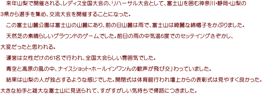 　来年山梨で開催される、レディス全国大会の、リハーサル大会として、富士山を囲む神奈川・静岡・山梨の  ３県から選手を集め、交流大会を開催することになった。 　 　この富士山麓公園は富士山の山麓にあり、前の日山麓は雨で、富士山は綺麗な綿帽子をかぶりました。  　天然芝の素晴らしいグラウンドのゲームでした。前日の雨の中気温６度でのセッテイングさぞかし、  大変だったと思われる。 　 　運営は女性だけの６１名で行われ、全国大会らしい雰囲気でした。 　 　青空と高原の風の中、ナイスショット・ホールインワンんの歓声が飛び交」わっていました。  　結果は山梨の人が独占するような感じでした。開閉式は体育館行われ壇上からの表彰式は見やすく良かった。 　 大きな拍手と雄大な富士山に見送られて、すがすがしい気持ちで帰路につきました。